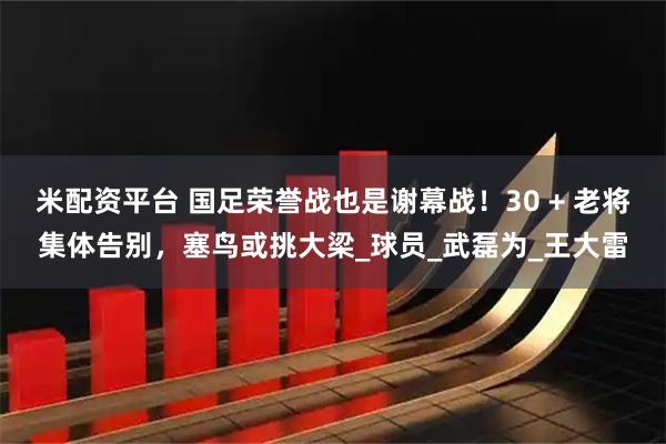 米配资平台 国足荣誉战也是谢幕战!30 + 老将集体告别,塞鸟或挑大梁_球员_武磊为_王大雷