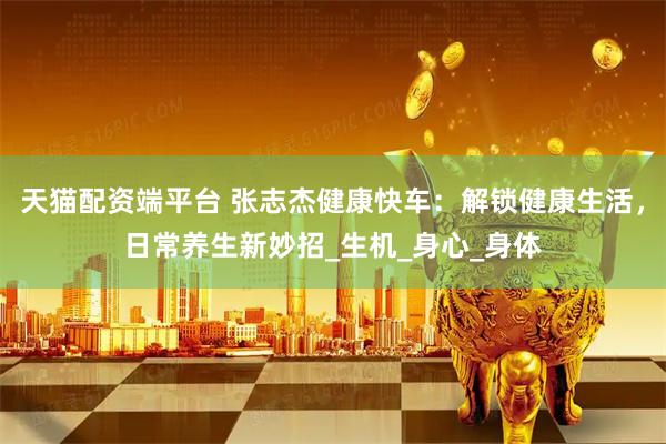 天猫配资端平台 张志杰健康快车:解锁健康生活,日常养生新妙招_生机_身心_身体