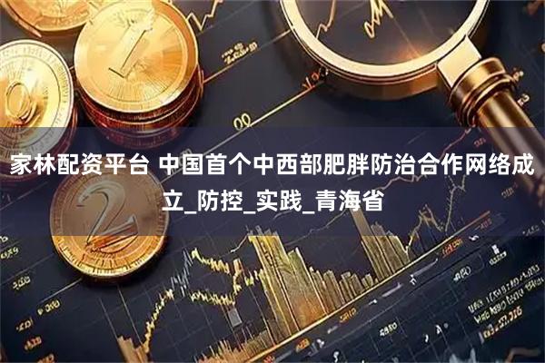家林配资平台 中国首个中西部肥胖防治合作网络成立_防控_实践_青海省