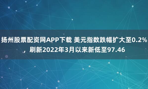 扬州股票配资网APP下载 美元指数跌幅扩大至0.2%，刷新2022年3月以来新低至97.46