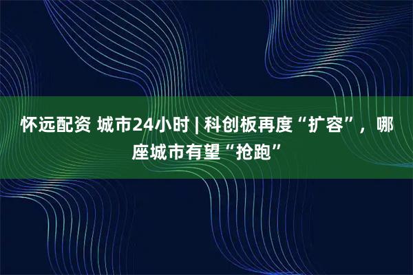 怀远配资 城市24小时 | 科创板再度“扩容”,哪座城市有望“抢跑”