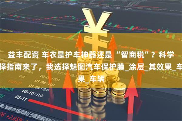 益丰配资 车衣是护车神器还是 “智商税”？科学选择指南来了，我选择魅图汽车保护膜_涂层_其效果_车辆