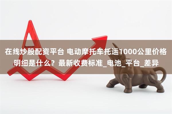 在线炒股配资平台 电动摩托车托运1000公里价格明细是什么？最新收费标准_电池_平台_差异