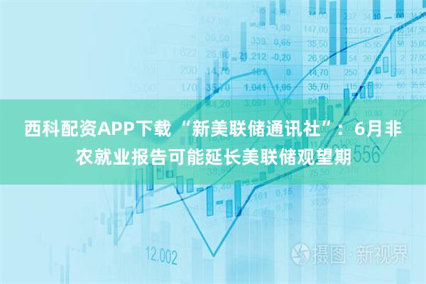 西科配资APP下载 “新美联储通讯社”：6月非农就业报告可能延长美联储观望期