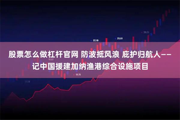 股票怎么做杠杆官网 防波抵风浪 庇护归航人——记中国援建加纳渔港综合设施项目