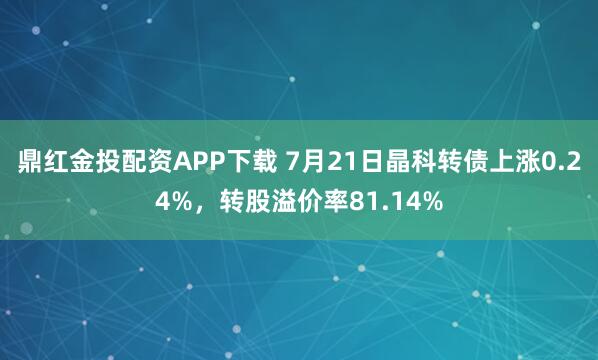鼎红金投配资APP下载 7月21日晶科转债上涨0.24%,转股溢价率81.14%