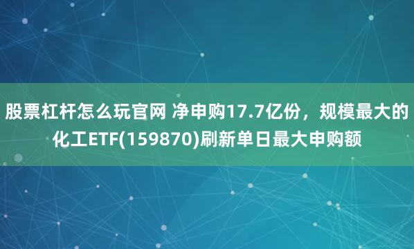 股票杠杆怎么玩官网 净申购17.7亿份，规模最大的化工ETF(159870)刷新单日最大申购额