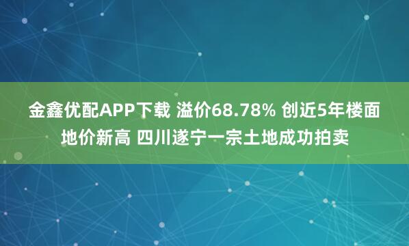 金鑫优配APP下载 溢价68.78% 创近5年楼面地价新高 四川遂宁一宗土地成功拍卖