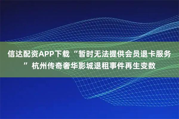 信达配资APP下载 “暂时无法提供会员退卡服务” 杭州传奇奢华影城退租事件再生变数