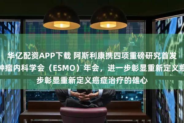 华亿配资APP下载 阿斯利康携四项重磅研究首发数据亮相欧洲肿瘤内科学会（ESMO）年会，进一步彰显重新定义癌症治疗的雄心