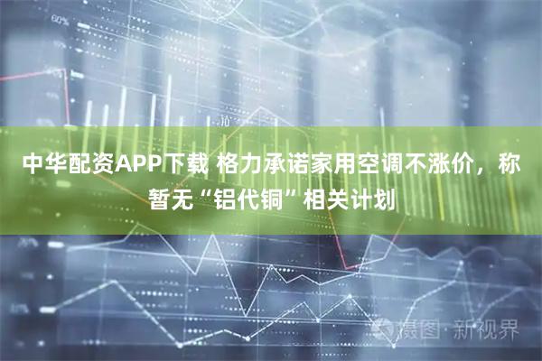 中华配资APP下载 格力承诺家用空调不涨价，称暂无“铝代铜”相关计划