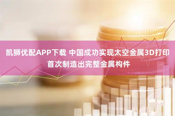 凯狮优配APP下载 中国成功实现太空金属3D打印 首次制造出完整金属构件