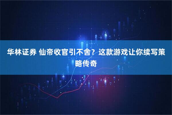 华林证券 仙帝收官引不舍？这款游戏让你续写策略传奇