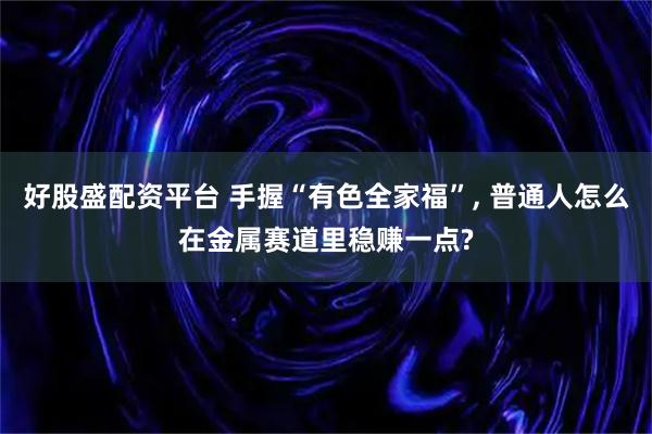 好股盛配资平台 手握“有色全家福”, 普通人怎么在金属赛道里稳赚一点?