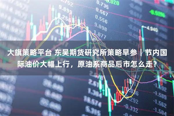 大旗策略平台 东吴期货研究所策略早参｜节内国际油价大幅上行，原油系商品后市怎么走？