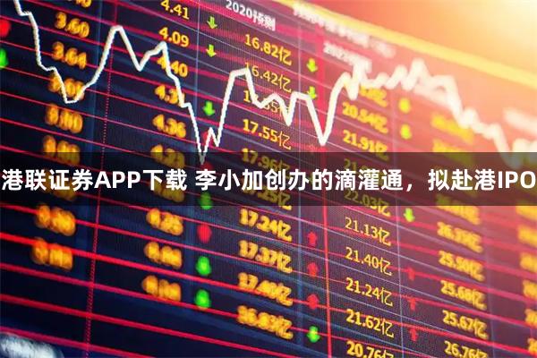 港联证券APP下载 李小加创办的滴灌通，拟赴港IPO