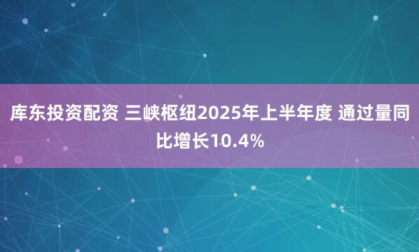 库东投资配资 三峡枢纽2025年上半年度 通过量同比增长10.4%