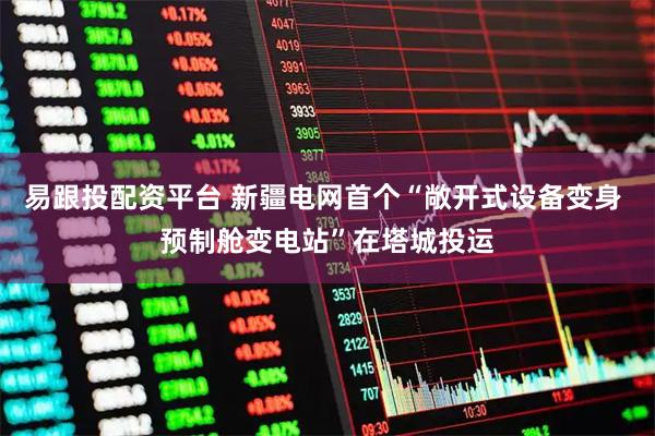 易跟投配资平台 新疆电网首个“敞开式设备变身 预制舱变电站”在塔城投运