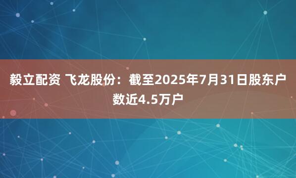 毅立配资 飞龙股份：截至2025年7月31日股东户数近4.5万户