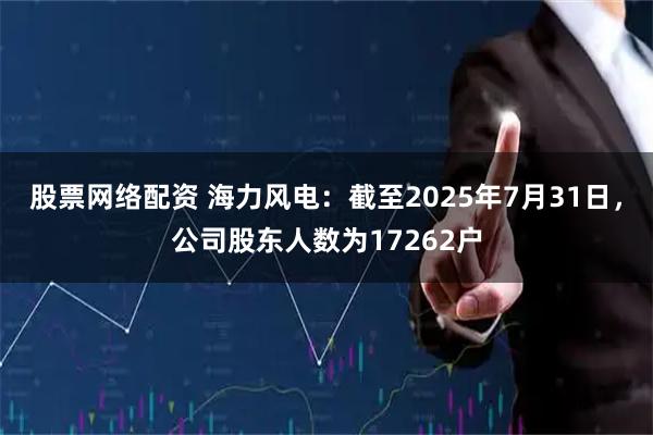 股票网络配资 海力风电：截至2025年7月31日，公司股东人数为17262户