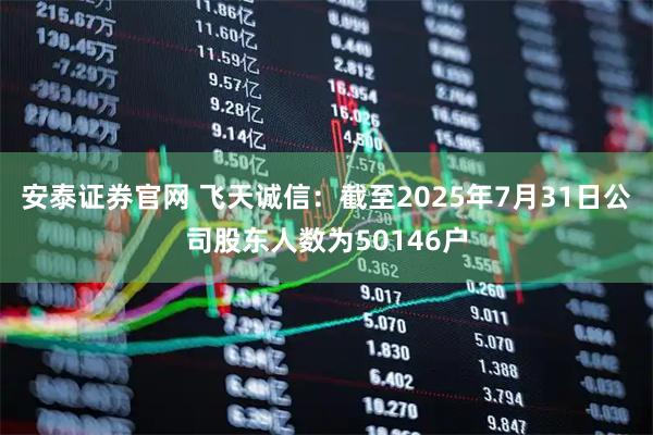 安泰证券官网 飞天诚信：截至2025年7月31日公司股东人数为50146户
