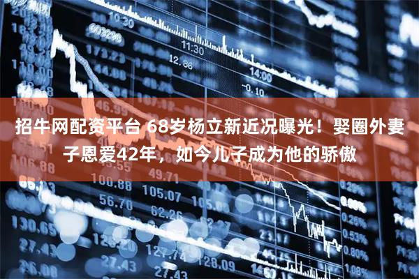 招牛网配资平台 68岁杨立新近况曝光！娶圈外妻子恩爱42年，如今儿子成为他的骄傲